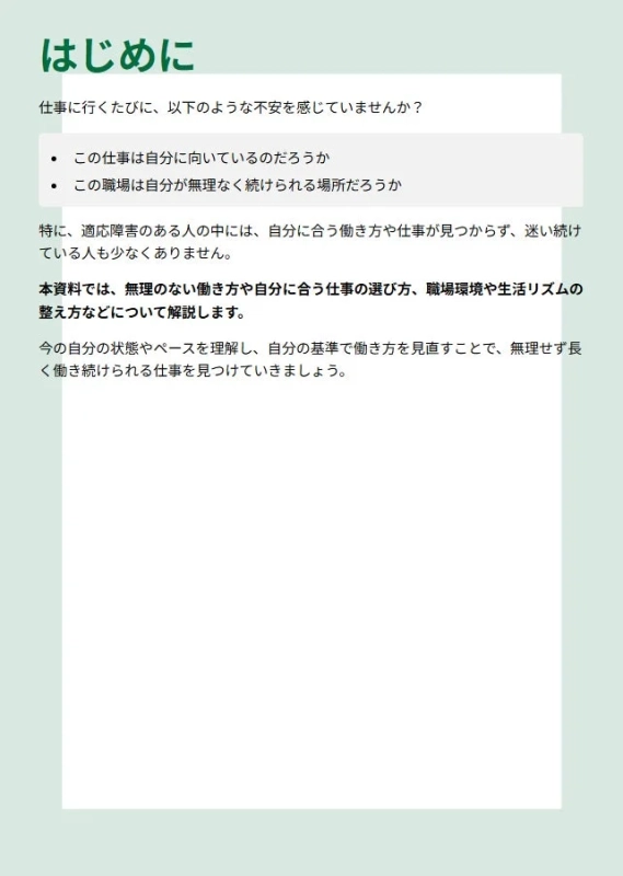 はじめに 仕事に行くたびに、以下のような不安を感じていませんか？ この仕事は自分に向いているのだろうか この職場は自分が無理なく続けられる場所だろうか 特に、適応障害のある人のなかには、自分に合う働き方や仕事が見つからず、迷い続けている人も少なくありません。 本資料では、無理のない働き方や自分に合う仕事の選び方、職場環境や生活リズムの整え方などについて解説します。 今の自分の状態やペースを理解し、自分の基準で働き方を見直すことで、無理せず長く働き続けられる仕事を見つけていきましょう。