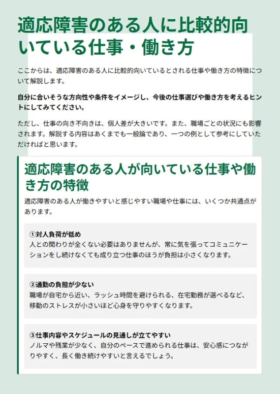 適応障害のある人に比較的向いている仕事・働き方ここからは、適応障害のある人に比較的向いているとされる仕事や働き方の特徴について解説します。自分に合いそうな方向性や条件をイメージし、今後の仕事選びや働き方を考えるヒントにしてみてください。ただし、仕事の向き不向きは、個人差が大きいです。また、職場ごとの状況にも影響されます。解説する内容はあくまでも一般論であり、一つの例として参考にしていただければと思います。適応障害のある人が向いている仕事や働き方の特徴適応障害のある人が働きやすいと感じやすい職場や仕事には、いくつか共通点があります。①対人負荷が低め人との関わりが全くない必要はありませんが、常に気を張ってコミュニケーションをし続けなくても成り立つ仕事のほうが負担は小さくなります。②通勤の負担が少ない職場が自宅から近い、ラッシュ時間を避けられる、在宅勤務が選べるなど、移動のストレスが小さいほど心身を守りやすくなります。③仕事内容やスケジュールの見通しが立てやすいノルマや残業が少なく、自分のペースで進められる仕事は、安心感につながりやすく、長く働き続けやすいと言えるでしょう。